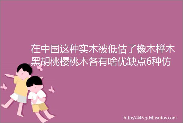 在中国这种实木被低估了橡木榉木黑胡桃樱桃木各有啥优缺点6种仿品真假怎么辨别这10款家具哪些值得买