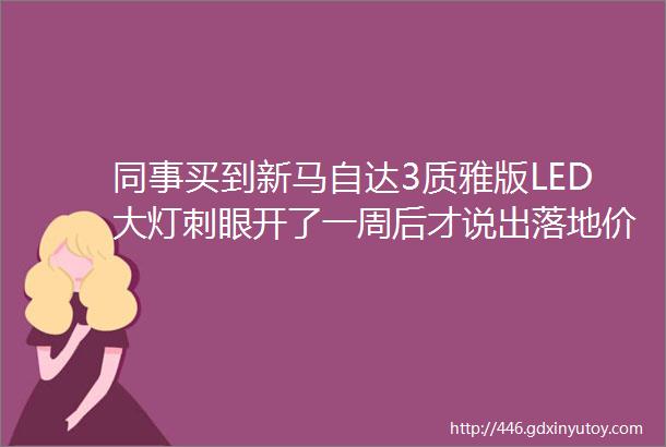 同事买到新马自达3质雅版LED大灯刺眼开了一周后才说出落地价