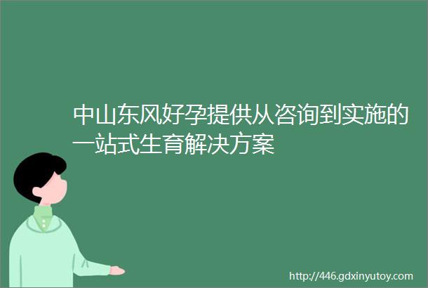 中山东风好孕提供从咨询到实施的一站式生育解决方案