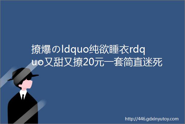 撩爆のldquo纯欲睡衣rdquo又甜又撩20元一套简直迷死个人