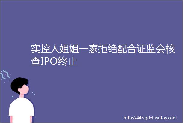 实控人姐姐一家拒绝配合证监会核查IPO终止