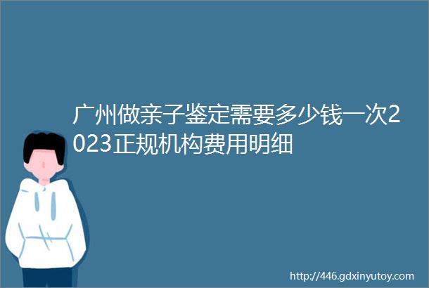 广州做亲子鉴定需要多少钱一次2023正规机构费用明细