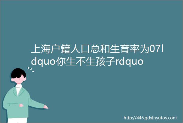 上海户籍人口总和生育率为07ldquo你生不生孩子rdquo问卷结果出炉